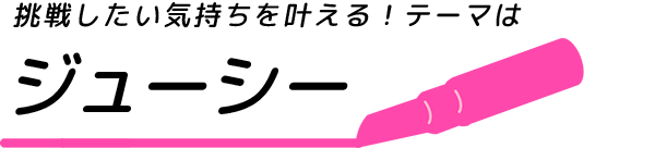 挑戦したい気持ちを叶える！テーマはジューシー