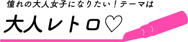 憧れの大人女子になりたい！テーマは大人レトロ