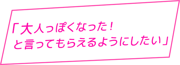 大人っぽくなった！と言ってもらえるようにしたい