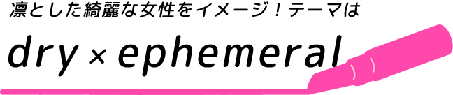凛とした綺麗な女性をイメージ！テーマはdry×ephemeral