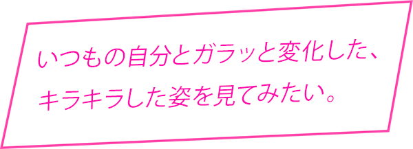 いつもの自分とガラッと変化した、キラキラした姿を見てみたい。