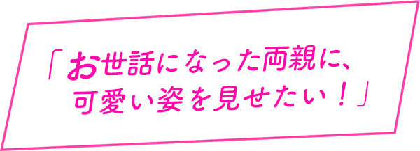 お世話になった両親に、可愛い姿を見せたい！