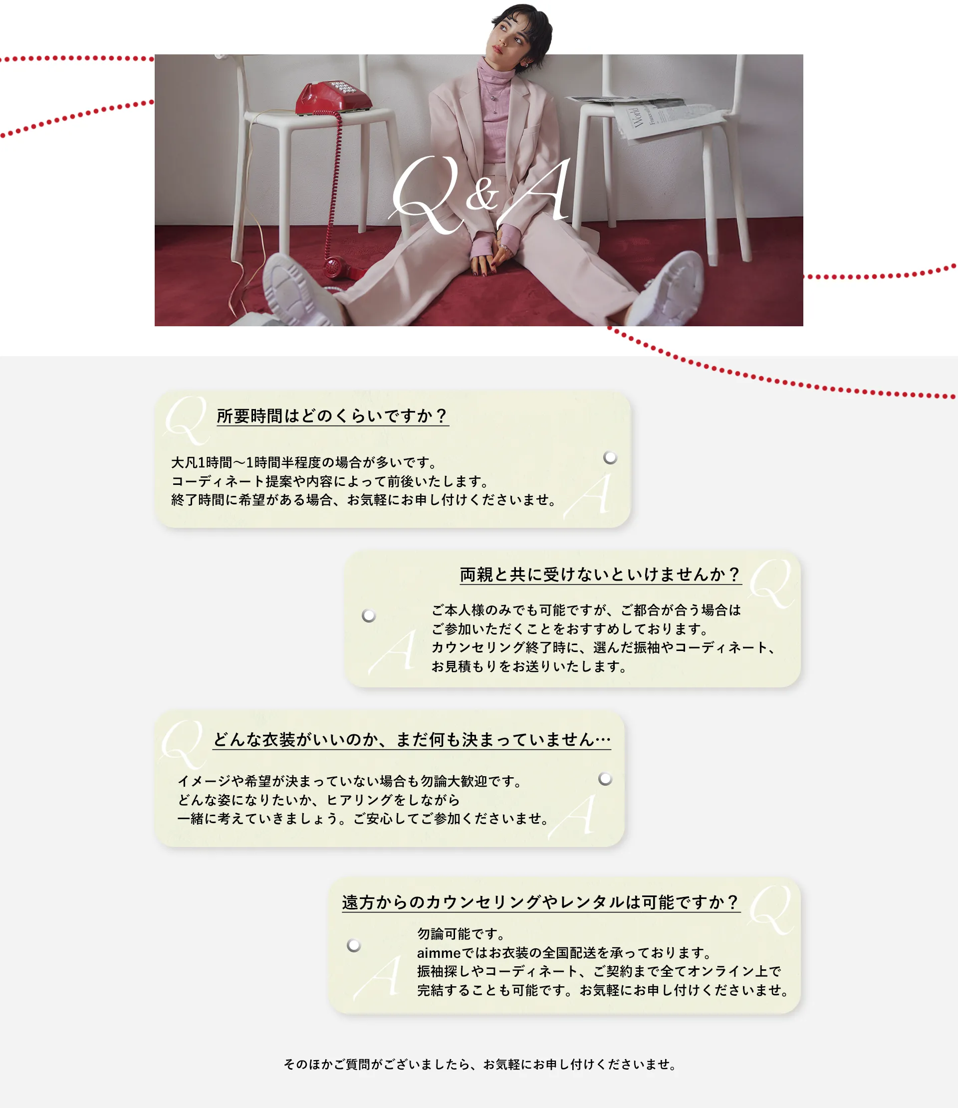 【Q&A】よくあるご質問をご紹介いたします。Q:LINEカウンセリングは顔を出さないとダメですか？A:お客様のカメラはOFFにしておいても構いません。お気軽にご予約ください。/Q:どんな振袖がいいのか全く決められていないけど大丈夫ですか？A:着たい振袖が決まっていない場合でも、どんな雰囲気で振袖を着たいのか、お好みのテイストやイメージを伺いながら一緒に考えていきますのでご安心してご相談ください。Q:LINEカウンセリングは両親も一緒に受けなければいけませんか？A:ご本人様のみでも可能です。カウンセリングが終わってからでも選んだ振袖や金額がわかりやすいよう、振袖のコーディネートの写真やお見積もりの画像をお送りするので、それを元にご両親と一緒にご検討ください。/Q:LINEカウンセリングの所要時間はどのくらいですか？A:1時間弱、30〜40分ほどを目安としておりますが、お時間に余裕を持ってご予約されることをお勧めしております。Q:遠方からでもカウンセリングやレンタルは可能ですか？A:もちろん可能です。ご遠方でお店に来れなくてもLINEで振袖選び〜ご契約までを完結させることができ、振袖のお貸し出しは全国どこで発送可能です。/その他のご質問もお気軽にお尋ねください。