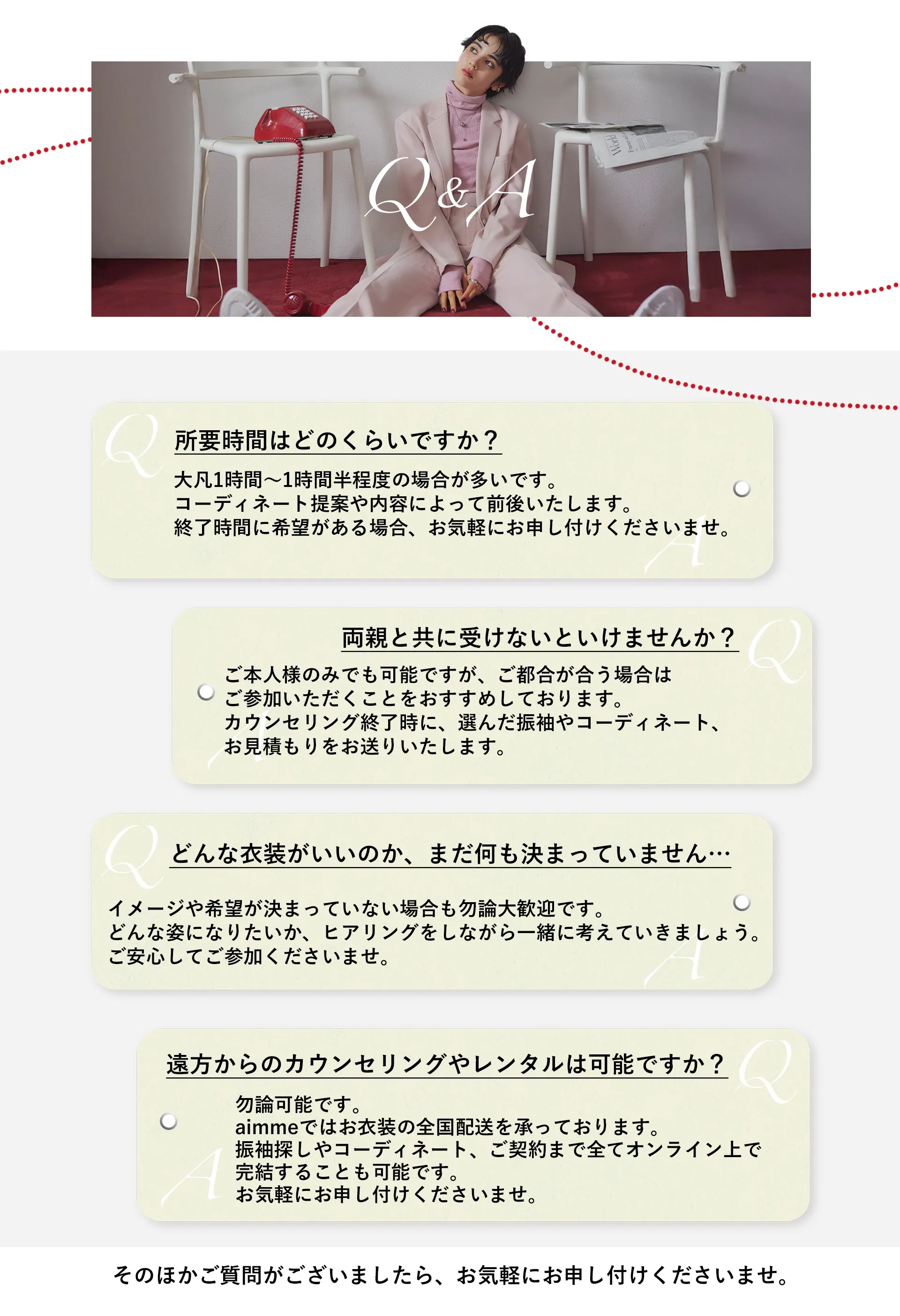 【Q&A】よくあるご質問をご紹介いたします。Q:LINEカウンセリングは顔を出さないとダメですか？A:お客様のカメラはOFFにしておいても構いません。お気軽にご予約ください。/Q:どんな振袖がいいのか全く決められていないけど大丈夫ですか？A:着たい振袖が決まっていない場合でも、どんな雰囲気で振袖を着たいのか、お好みのテイストやイメージを伺いながら一緒に考えていきますのでご安心してご相談ください。Q:LINEカウンセリングは両親も一緒に受けなければいけませんか？A:ご本人様のみでも可能です。カウンセリングが終わってからでも選んだ振袖や金額がわかりやすいよう、振袖のコーディネートの写真やお見積もりの画像をお送りするので、それを元にご両親と一緒にご検討ください。/Q:LINEカウンセリングの所要時間はどのくらいですか？A:1時間弱、30〜40分ほどを目安としておりますが、お時間に余裕を持ってご予約されることをお勧めしております。Q:遠方からでもカウンセリングやレンタルは可能ですか？A:もちろん可能です。ご遠方でお店に来れなくてもLINEで振袖選び〜ご契約までを完結させることができ、振袖のお貸し出しは全国どこで発送可能です。/その他のご質問もお気軽にお尋ねください。