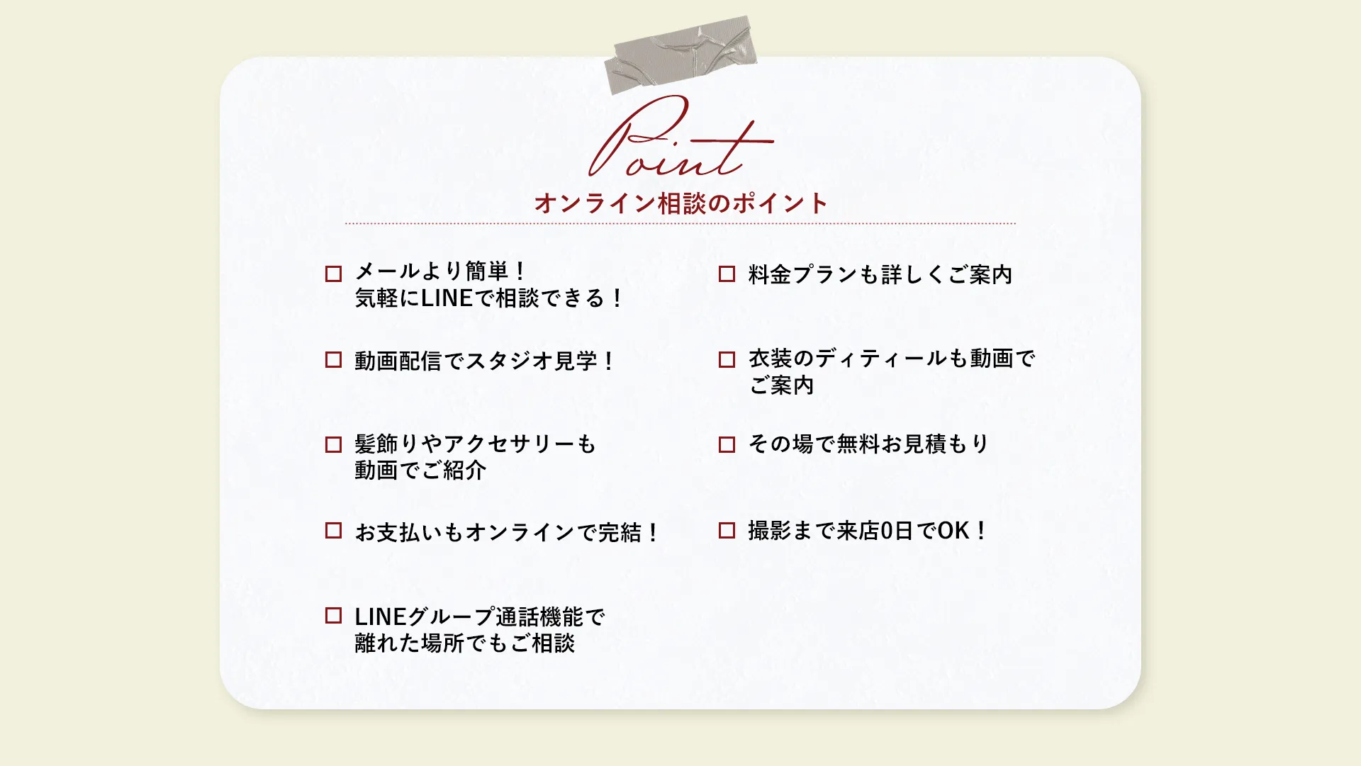 【QUESTION】LINEからカウンセリングでこんなお悩みを解決！question01/メールよりも気軽。LINEで相談できる！question02/料金プランも詳しくご紹介♪question03/動画配信でラクラクスタジオ見学！question04/衣装のディテールも動画でご案内question05/髪飾りやアクセサリーも動画でご紹介！question06/その場で無料お見積もりquestion07/お支払いもオンライン決済OK！question08/撮影日まで来店0日OK！question09/LINEグループ通話機能で離れた場所でもご相談