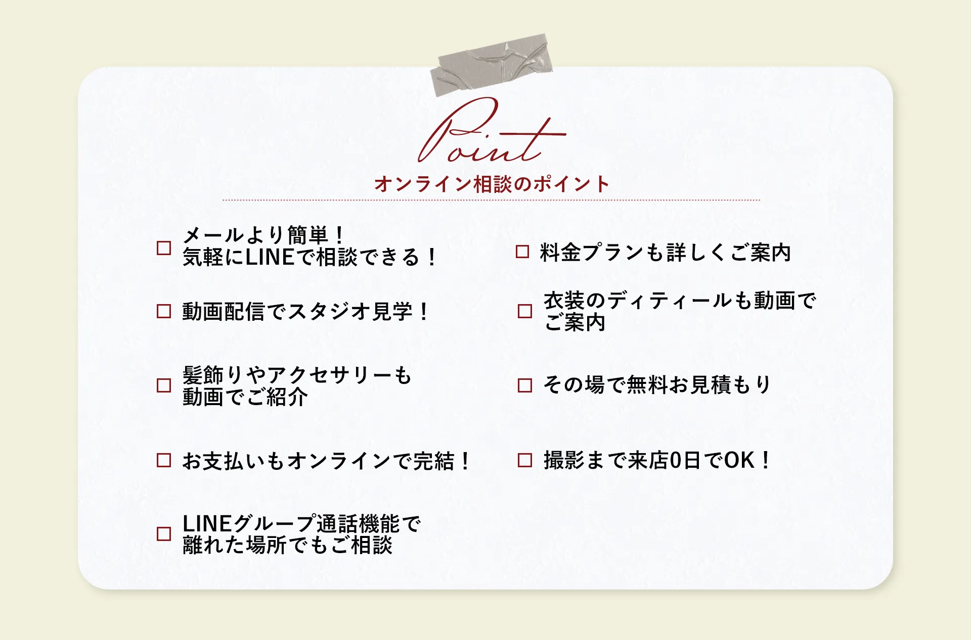 【QUESTION】LINEからカウンセリングでこんなお悩みを解決！question01/メールよりも気軽。LINEで相談できる！question02/料金プランも詳しくご紹介♪question03/動画配信でラクラクスタジオ見学！question04/衣装のディテールも動画でご案内question05/髪飾りやアクセサリーも動画でご紹介！question06/その場で無料お見積もりquestion07/お支払いもオンライン決済OK！question08/撮影日まで来店0日OK！question09/LINEグループ通話機能で離れた場所でもご相談