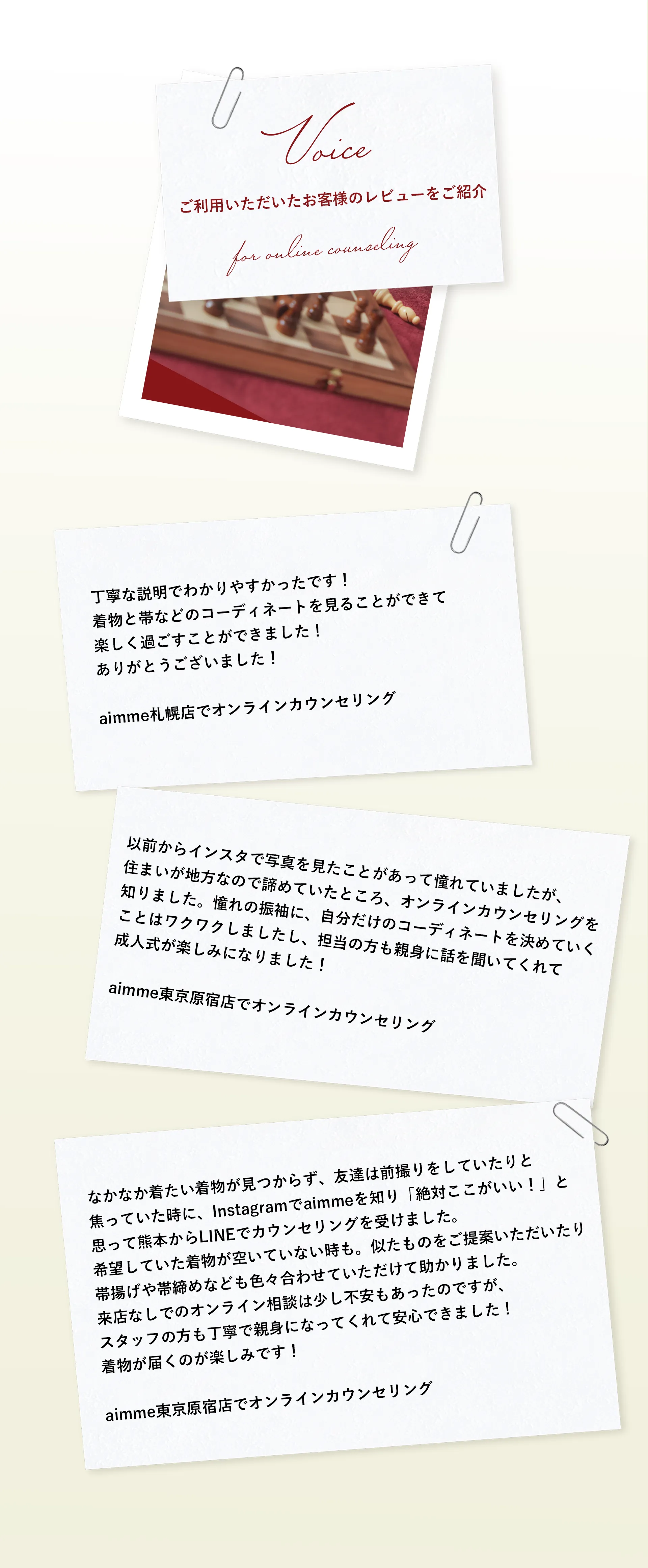 【VOICE】実際にLINEでカウンセリングをご利用いただいたお客様からのレビューをご紹介いたします！/丁寧な説明と。着物と帯などのコーディネートを見ることができて 楽しく過ごすことができました！ ありがとうございました！ aim東京原宿店でカウンセリング / 【VOICE】以前からインスタで写真を見たことがあって憧れていましたが、住まいが地方なので諦めていたところ、オンラインカウンセリングを知りました。憧れの振袖に、自分だけのコーディネートを決めていくことはワクワクしましたし、担当の方も親身に話を聞いてくれて成人式が楽しみになりました！ aimme札幌店でオンラインカウンセリング / 【VOICE】なかなか着たい着物が見つからず、友達は前撮りをしていたりと焦っていた時に、Instagramでaimmeを知り「絶対ここがいい！」と思って熊本からLINEでカウンセリングを受けました。希望していた着物が空いていない時も。似たものをご提案いただいたり帯揚げや帯締めなども色々合わせていただけて助かりました。来店なしでのオンライン相談は少し不安もあったのですが、スタッフの方も丁寧で親身になってくれて安心できました！着物が届くのが楽しみです！ aimme東京原宿店でオンラインカウンセリング
